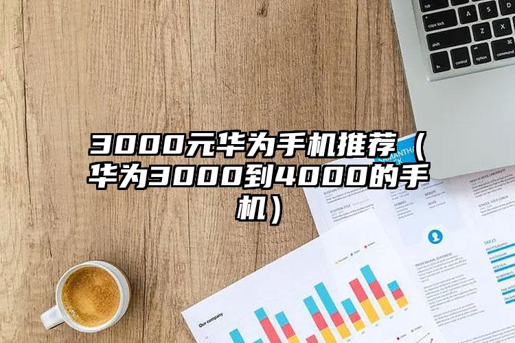 3000元华为手机推荐（华为3000到4000的手机）