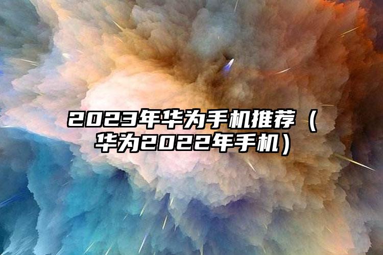 2023年华为手机推荐（华为2022年手机）