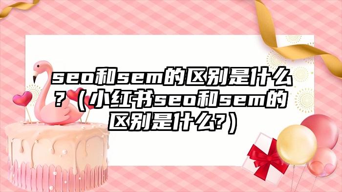 seo和sem的区别是什么?（小红书seo和sem的区别是什么?）