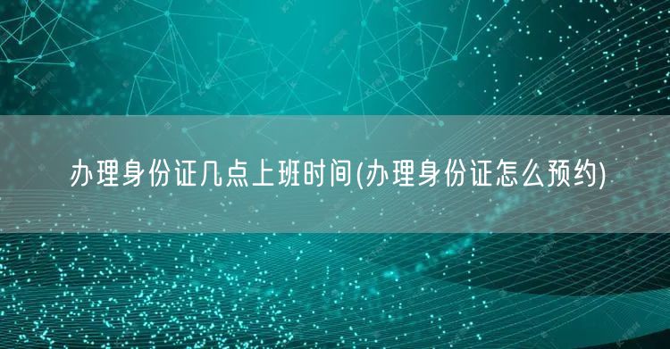 办理身份证几点上班时间(办理身份证怎么预约)