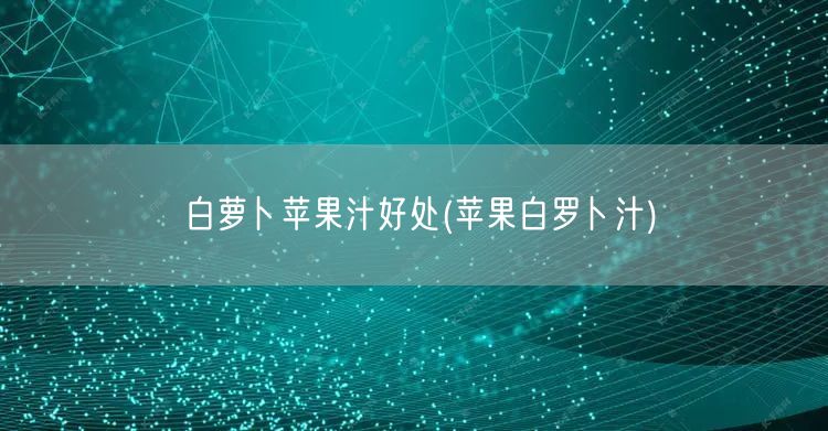 白萝卜苹果汁好处(苹果白罗卜汁)