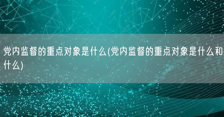 党内监督的重点对象是什么(党内监督的重点对象是什么和什么)