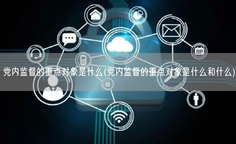党内监督的重点对象是什么(党内监督的重点对象是什么和什么)