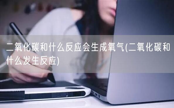 二氧化碳和什么反应会生成氧气(二氧化碳和什么发生反应)
