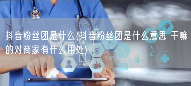 抖音粉丝团是什么(抖音粉丝团是什么意思 干嘛的对商家有什么用处)
