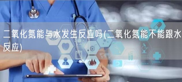 二氧化氮能与水发生反应吗(二氧化氮能不能跟水反应)