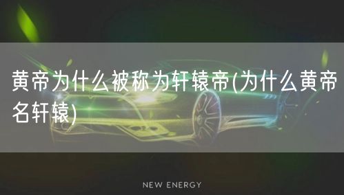 黄帝为什么被称为轩辕帝(为什么黄帝名轩辕)