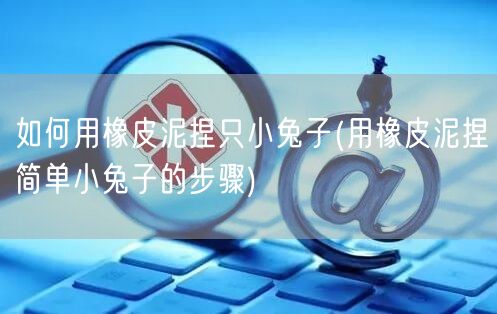 如何用橡皮泥捏只小兔子(用橡皮泥捏简单小兔子的步骤)